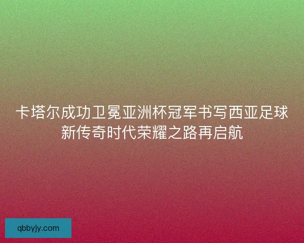 卡塔尔成功卫冕亚洲杯冠军书写西亚足球新传奇时代荣耀之路再启航