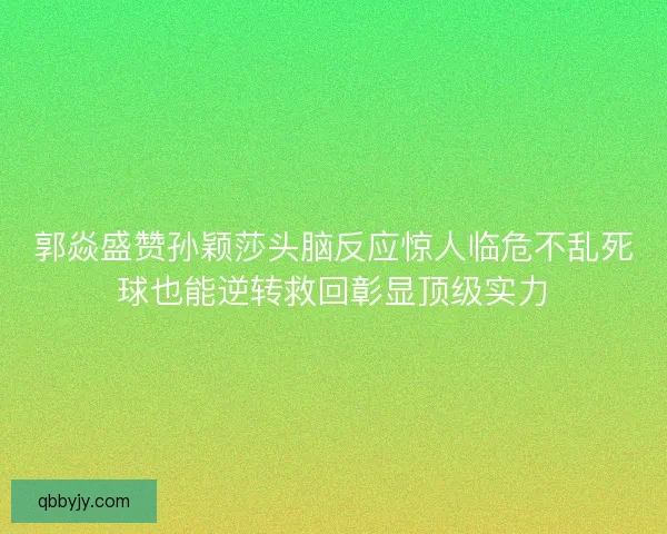 郭焱盛赞孙颖莎头脑反应惊人临危不乱死球也能逆转救回彰显顶级实力